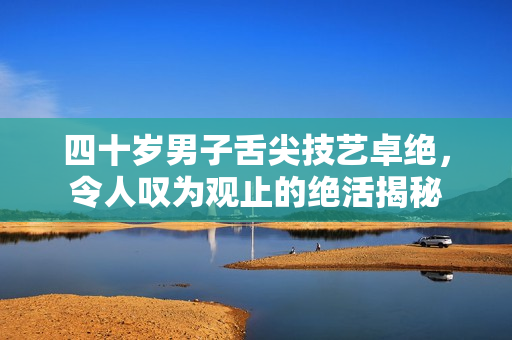 四十岁男子舌尖技艺卓绝，令人叹为观止的绝活揭秘
