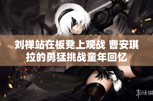 刘禅站在板凳上观战 曹安琪拉的勇猛挑战童年回忆