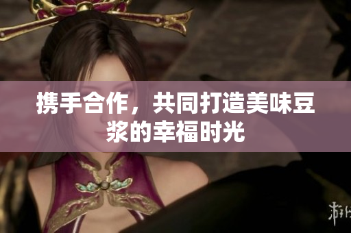 携手合作，共同打造美味豆浆的幸福时光
