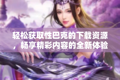 轻松获取性巴克的下载资源，畅享精彩内容的全新体验