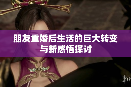 朋友重婚后生活的巨大转变与新感悟探讨