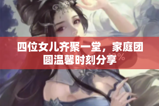 四位女儿齐聚一堂，家庭团圆温馨时刻分享