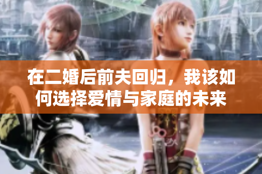 在二婚后前夫回归，我该如何选择爱情与家庭的未来
