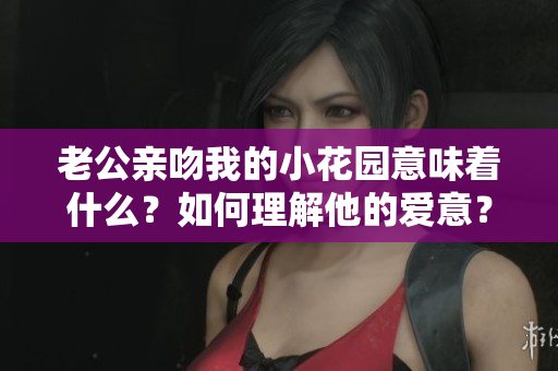老公亲吻我的小花园意味着什么？如何理解他的爱意？