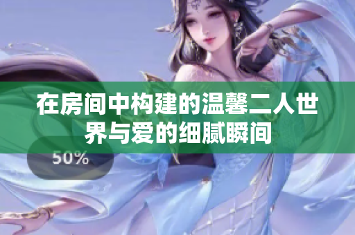 在房间中构建的温馨二人世界与爱的细腻瞬间