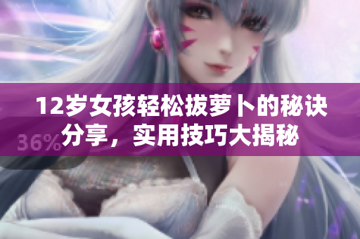 12岁女孩轻松拔萝卜的秘诀分享，实用技巧大揭秘