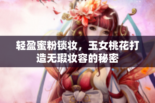 轻盈蜜粉锁妆，玉女桃花打造无瑕妆容的秘密