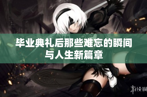 毕业典礼后那些难忘的瞬间与人生新篇章
