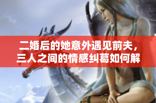 二婚后的她意外遇见前夫，三人之间的情感纠葛如何解开