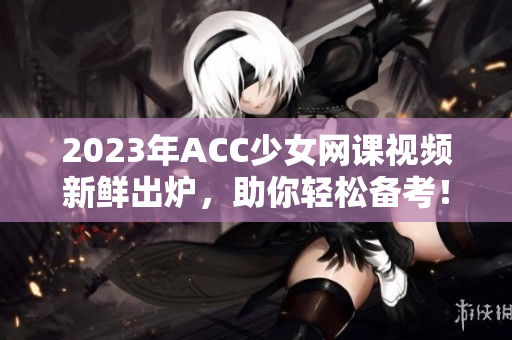 2023年ACC少女网课视频新鲜出炉，助你轻松备考！