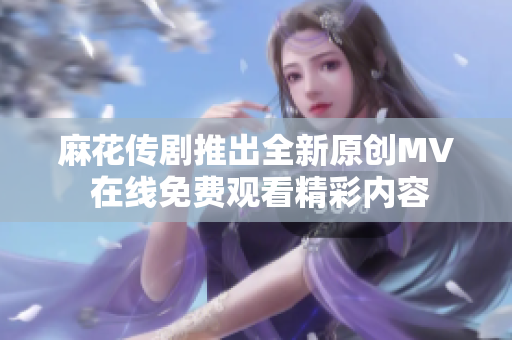 麻花传剧推出全新原创MV 在线免费观看精彩内容
