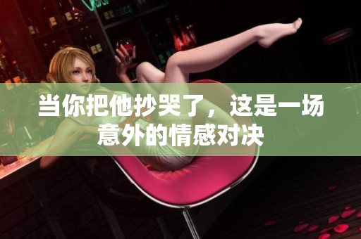 当你把他抄哭了，这是一场意外的情感对决
