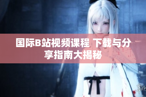 国际B站视频课程 下载与分享指南大揭秘