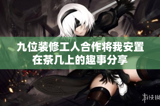 九位装修工人合作将我安置在茶几上的趣事分享