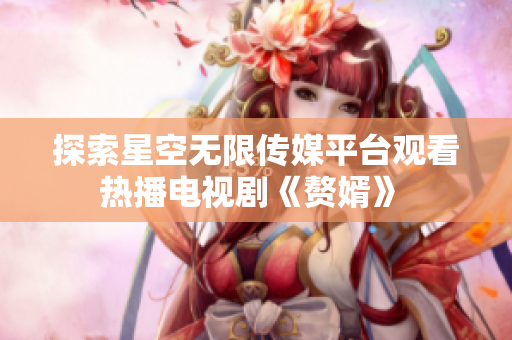 探索星空无限传媒平台观看热播电视剧《赘婿》 