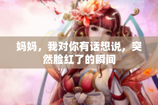 妈妈，我对你有话想说，突然脸红了的瞬间