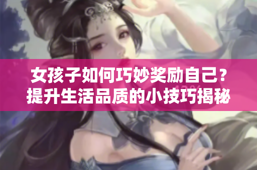女孩子如何巧妙奖励自己？提升生活品质的小技巧揭秘