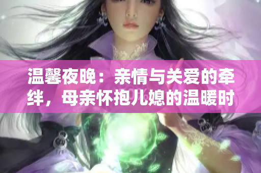 温馨夜晚：亲情与关爱的牵绊，母亲怀抱儿媳的温暖时刻