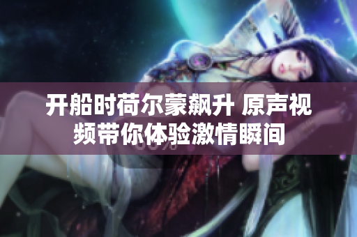 开船时荷尔蒙飙升 原声视频带你体验激情瞬间