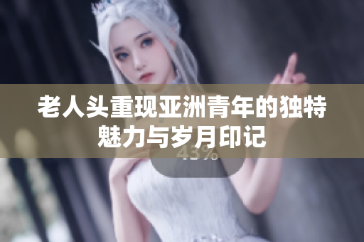 老人头重现亚洲青年的独特魅力与岁月印记
