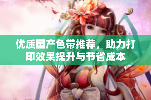 优质国产色带推荐，助力打印效果提升与节省成本