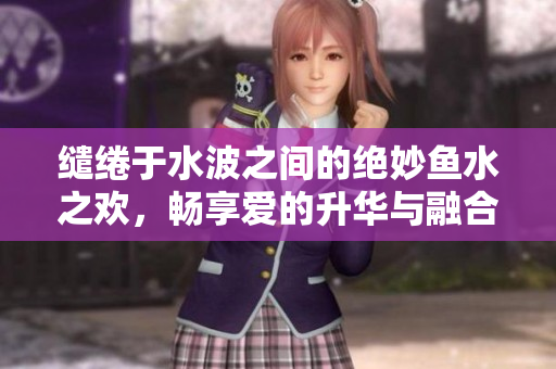 缱绻于水波之间的绝妙鱼水之欢，畅享爱的升华与融合