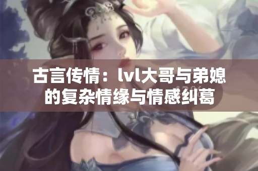 古言传情：lvl大哥与弟媳的复杂情缘与情感纠葛