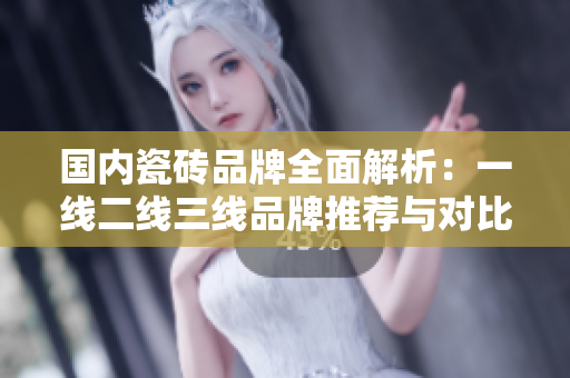 国内瓷砖品牌全面解析：一线二线三线品牌推荐与对比
