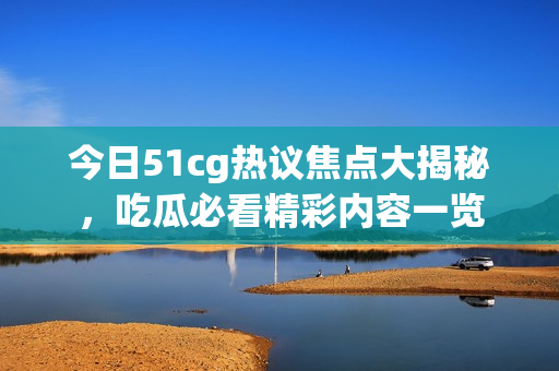 今日51cg热议焦点大揭秘，吃瓜必看精彩内容一览