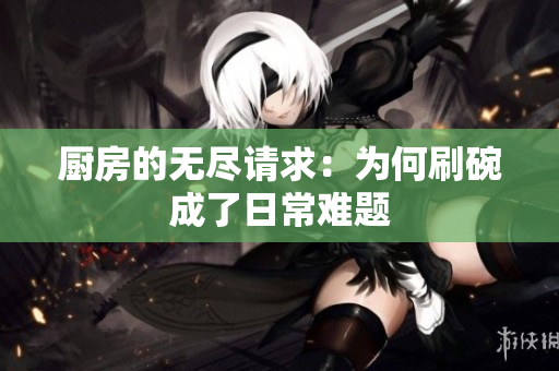 厨房的无尽请求：为何刷碗成了日常难题