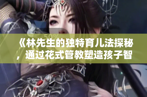 《林先生的独特育儿法探秘，通过花式管教塑造孩子智慧》