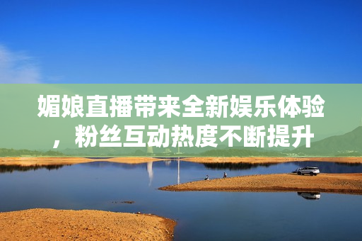 媚娘直播带来全新娱乐体验，粉丝互动热度不断提升