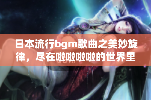 日本流行bgm歌曲之美妙旋律，尽在啦啦啦啦的世界里