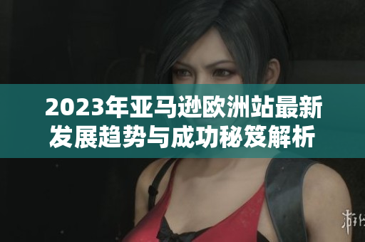 2023年亚马逊欧洲站最新发展趋势与成功秘笈解析