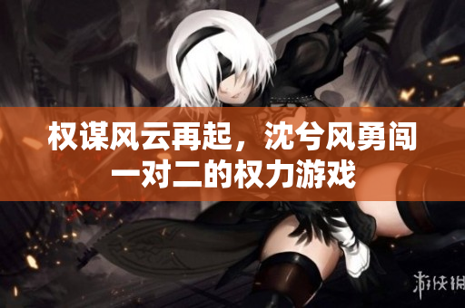 权谋风云再起，沈兮风勇闯一对二的权力游戏