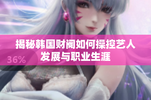揭秘韩国财阀如何操控艺人发展与职业生涯