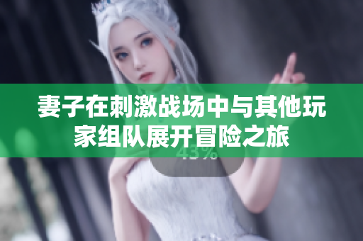 妻子在刺激战场中与其他玩家组队展开冒险之旅