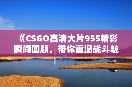 《CSGO高清大片955精彩瞬间回顾，带你重温战斗魅力》
