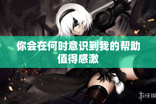 你会在何时意识到我的帮助值得感激