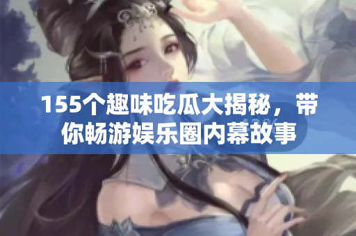 155个趣味吃瓜大揭秘，带你畅游娱乐圈内幕故事