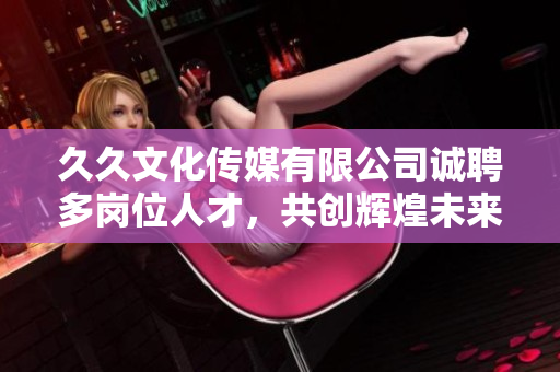 久久文化传媒有限公司诚聘多岗位人才，共创辉煌未来