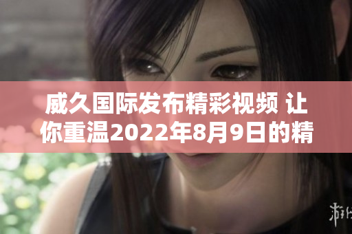 威久国际发布精彩视频 让你重温2022年8月9日的精彩瞬间