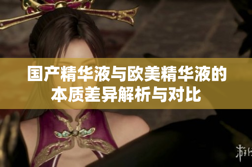 国产精华液与欧美精华液的本质差异解析与对比