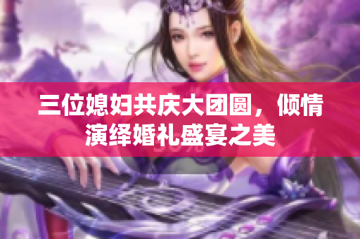 三位媳妇共庆大团圆，倾情演绎婚礼盛宴之美