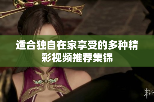 适合独自在家享受的多种精彩视频推荐集锦