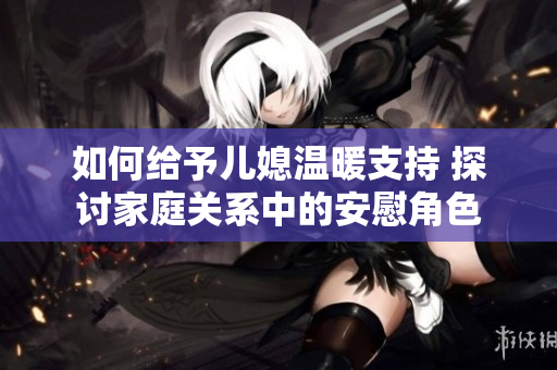 如何给予儿媳温暖支持 探讨家庭关系中的安慰角色