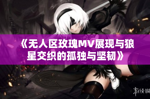 《无人区玫瑰MV展现与狼星交织的孤独与坚韧》