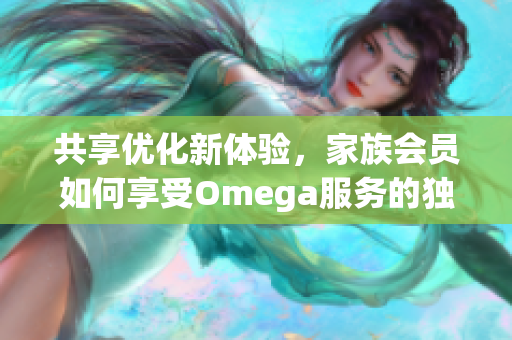 共享优化新体验，家族会员如何享受Omega服务的独特优势