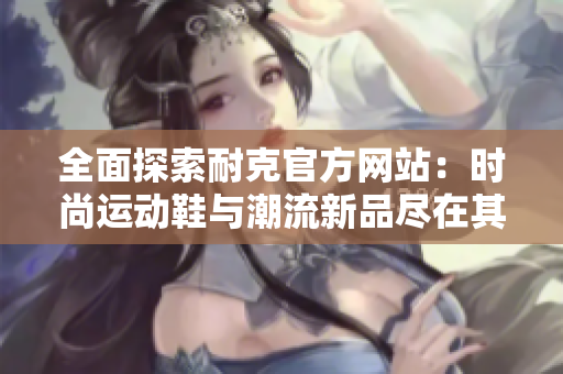 全面探索耐克官方网站：时尚运动鞋与潮流新品尽在其中
