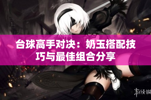 台球高手对决：奶玉搭配技巧与最佳组合分享